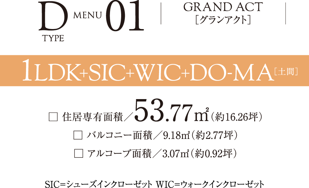 Dtype menu01 GRAND ACT［グランアクト］ 1LDK+SIC+WIC+DO-MA □ 住居専有面積／53.77㎡（約16.26坪）□ バルコニー面積／9.18㎡（約2.77坪）□ アルコーブ面積／3.07㎡（約0.92坪）SIC=シューズインクローゼット WIC=ウォークインクローゼット